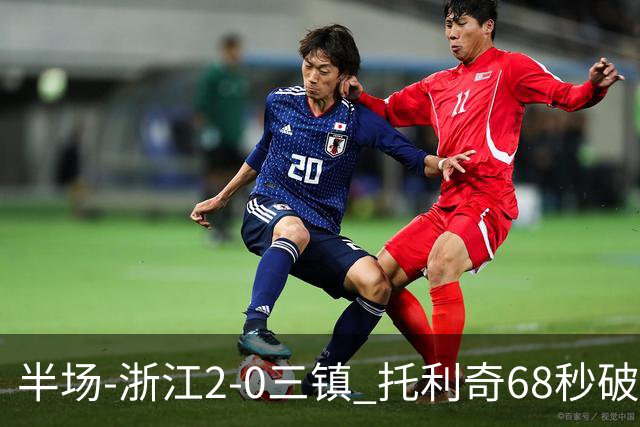 半场-浙江2-0三镇 托利奇68秒破门米特里策无解一条龙